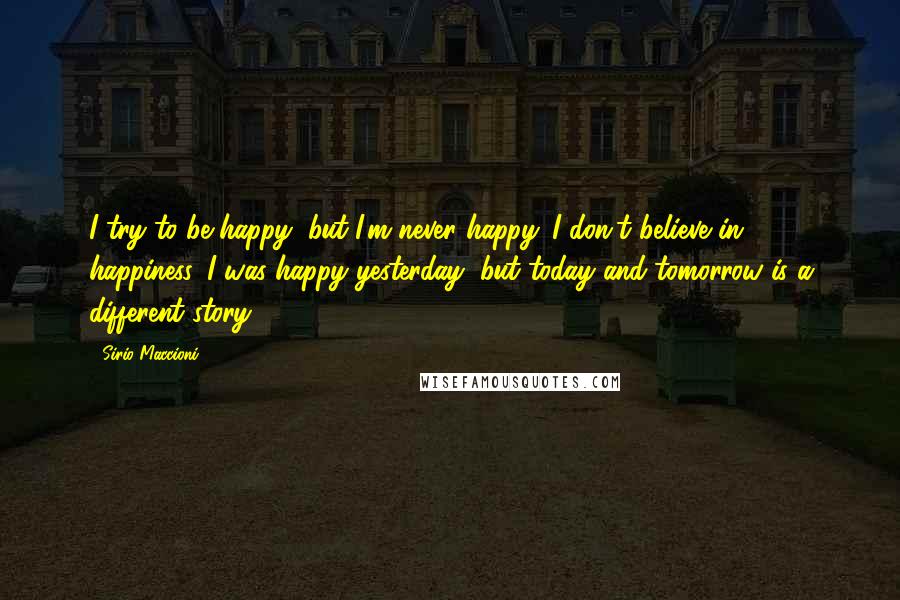 Sirio Maccioni Quotes: I try to be happy, but I'm never happy. I don't believe in happiness. I was happy yesterday, but today and tomorrow is a different story.