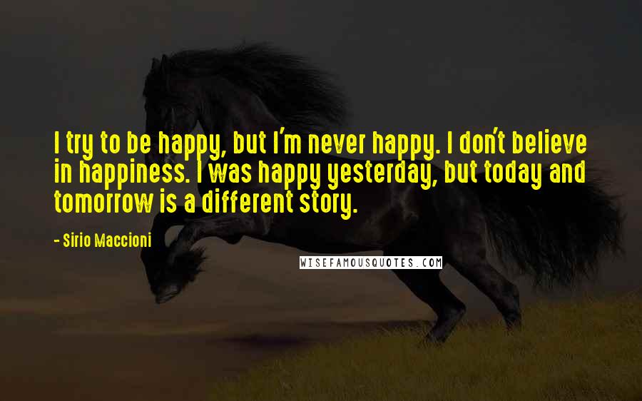 Sirio Maccioni Quotes: I try to be happy, but I'm never happy. I don't believe in happiness. I was happy yesterday, but today and tomorrow is a different story.