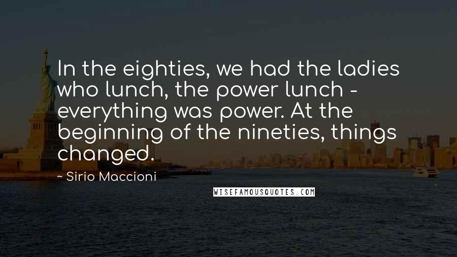 Sirio Maccioni Quotes: In the eighties, we had the ladies who lunch, the power lunch - everything was power. At the beginning of the nineties, things changed.