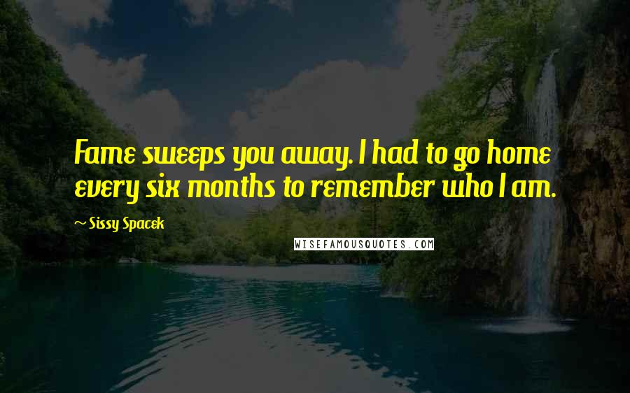 Sissy Spacek Quotes: Fame sweeps you away. I had to go home every six months to remember who I am.