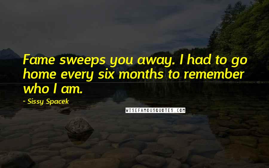 Sissy Spacek Quotes: Fame sweeps you away. I had to go home every six months to remember who I am.