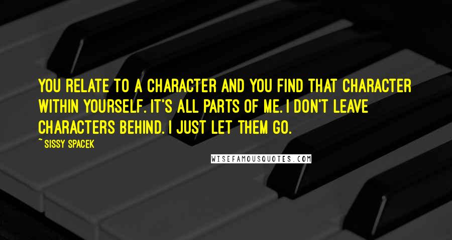 Sissy Spacek Quotes: You relate to a character and you find that character within yourself. It's all parts of me. I don't leave characters behind. I just let them go.