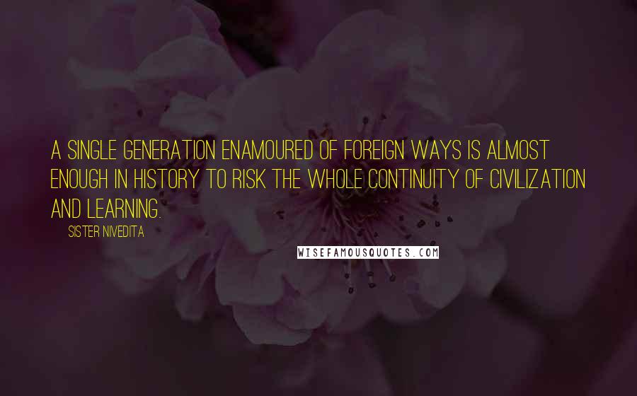 Sister Nivedita Quotes: a single generation enamoured of foreign ways is almost enough in history to risk the whole continuity of civilization and learning.