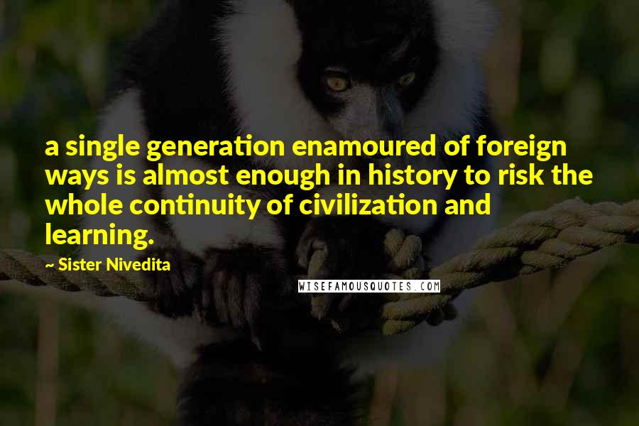 Sister Nivedita Quotes: a single generation enamoured of foreign ways is almost enough in history to risk the whole continuity of civilization and learning.