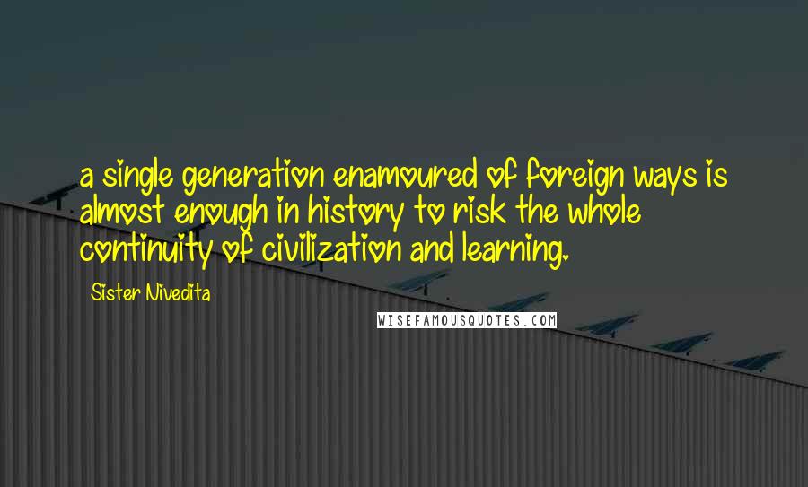 Sister Nivedita Quotes: a single generation enamoured of foreign ways is almost enough in history to risk the whole continuity of civilization and learning.