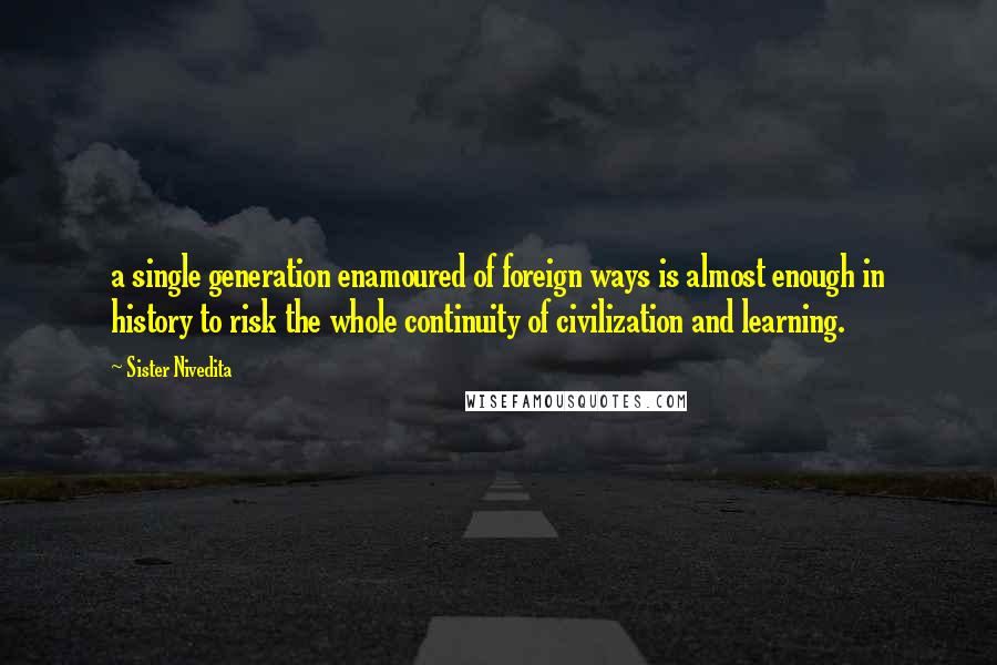 Sister Nivedita Quotes: a single generation enamoured of foreign ways is almost enough in history to risk the whole continuity of civilization and learning.