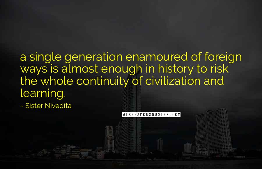 Sister Nivedita Quotes: a single generation enamoured of foreign ways is almost enough in history to risk the whole continuity of civilization and learning.