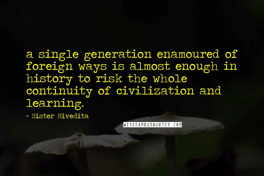 Sister Nivedita Quotes: a single generation enamoured of foreign ways is almost enough in history to risk the whole continuity of civilization and learning.