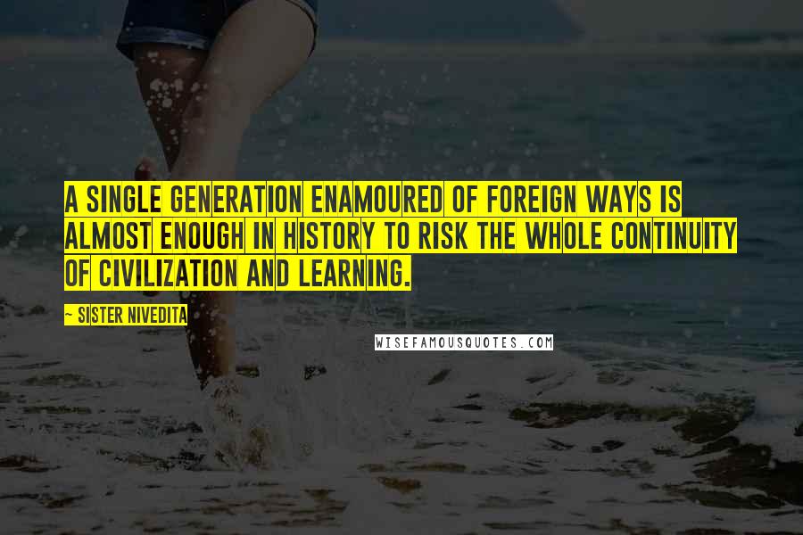 Sister Nivedita Quotes: a single generation enamoured of foreign ways is almost enough in history to risk the whole continuity of civilization and learning.