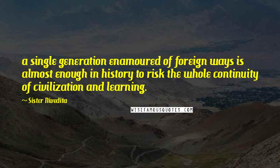 Sister Nivedita Quotes: a single generation enamoured of foreign ways is almost enough in history to risk the whole continuity of civilization and learning.