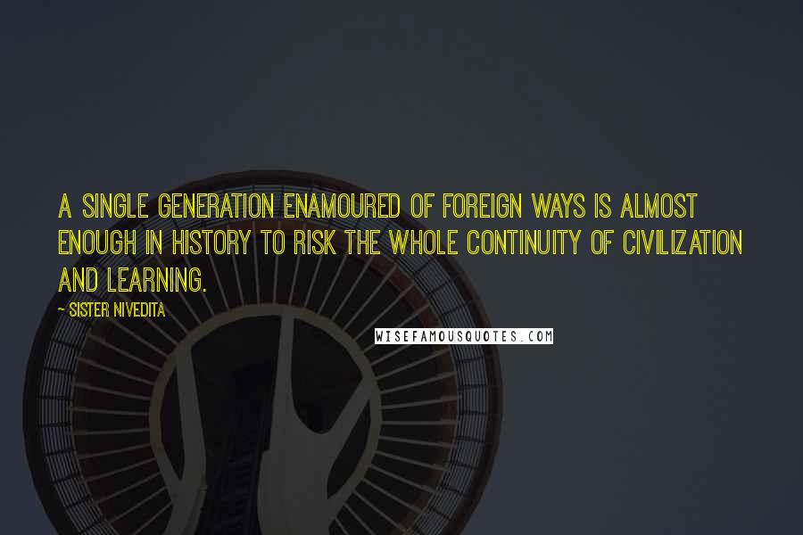 Sister Nivedita Quotes: a single generation enamoured of foreign ways is almost enough in history to risk the whole continuity of civilization and learning.