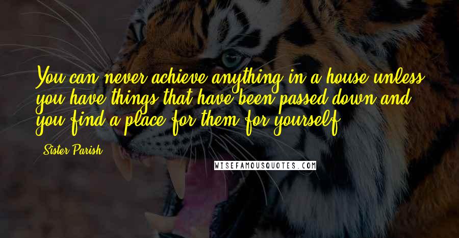 Sister Parish Quotes: You can never achieve anything in a house unless you have things that have been passed down and you find a place for them for yourself.