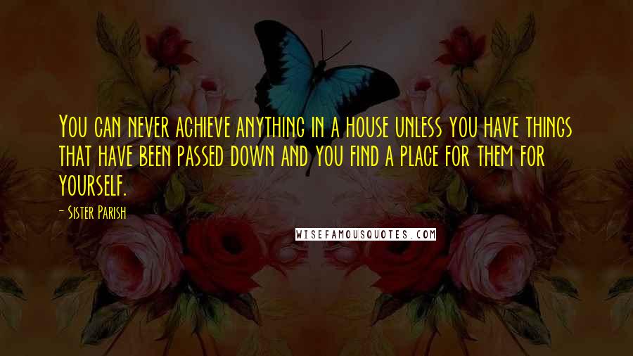 Sister Parish Quotes: You can never achieve anything in a house unless you have things that have been passed down and you find a place for them for yourself.