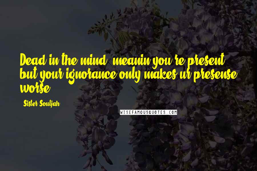 Sister Souljah Quotes: Dead in the mind, meanin you're present but your ignorance only makes ur presense worse!