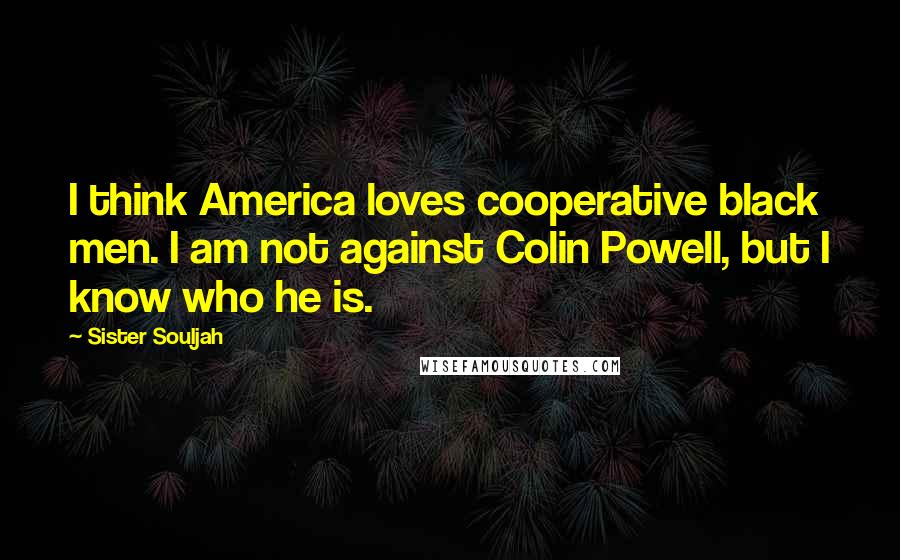 Sister Souljah Quotes: I think America loves cooperative black men. I am not against Colin Powell, but I know who he is.