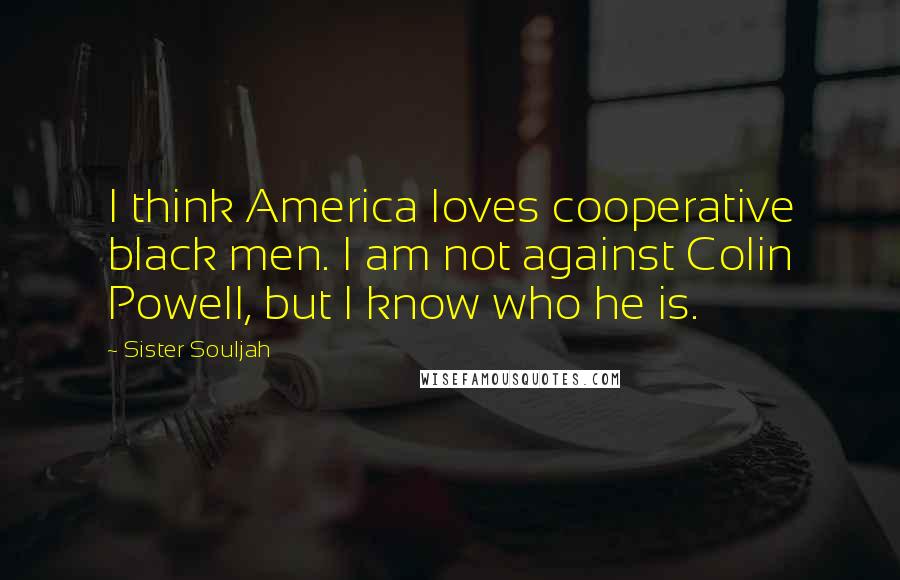 Sister Souljah Quotes: I think America loves cooperative black men. I am not against Colin Powell, but I know who he is.