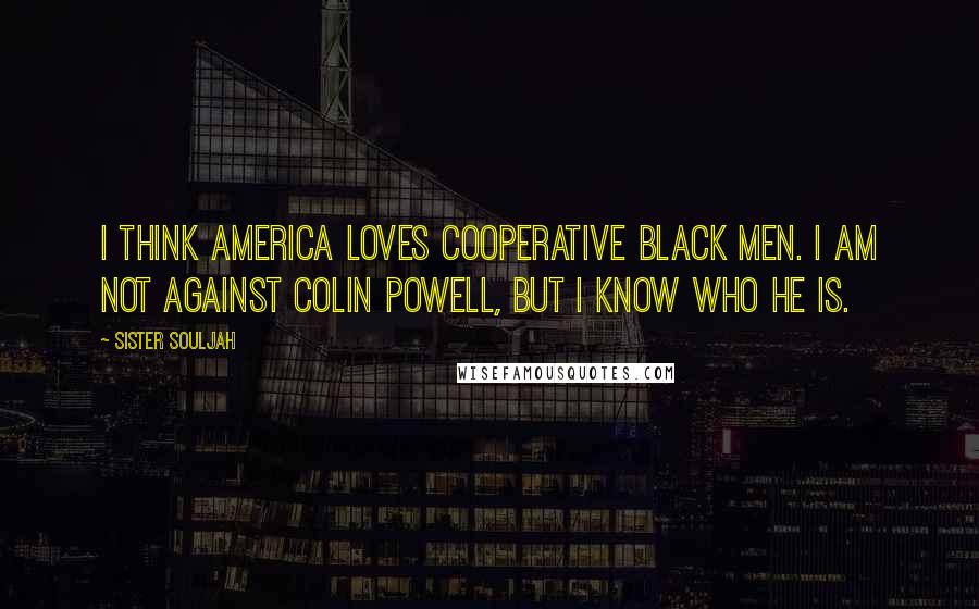 Sister Souljah Quotes: I think America loves cooperative black men. I am not against Colin Powell, but I know who he is.