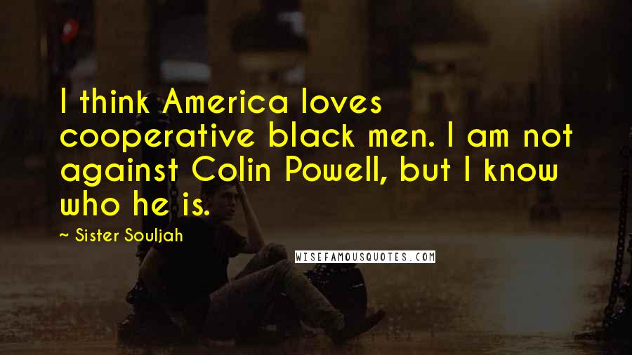 Sister Souljah Quotes: I think America loves cooperative black men. I am not against Colin Powell, but I know who he is.