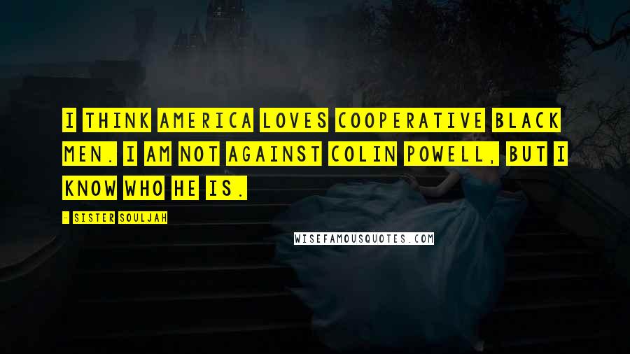 Sister Souljah Quotes: I think America loves cooperative black men. I am not against Colin Powell, but I know who he is.