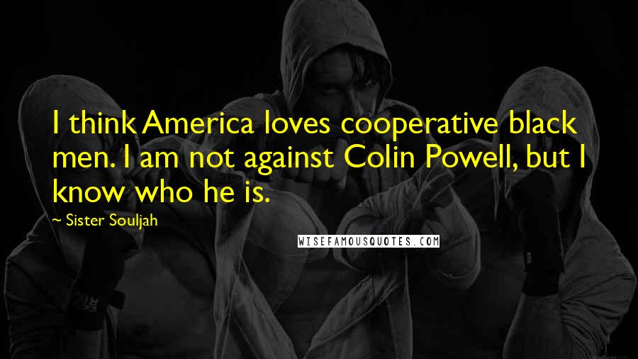 Sister Souljah Quotes: I think America loves cooperative black men. I am not against Colin Powell, but I know who he is.