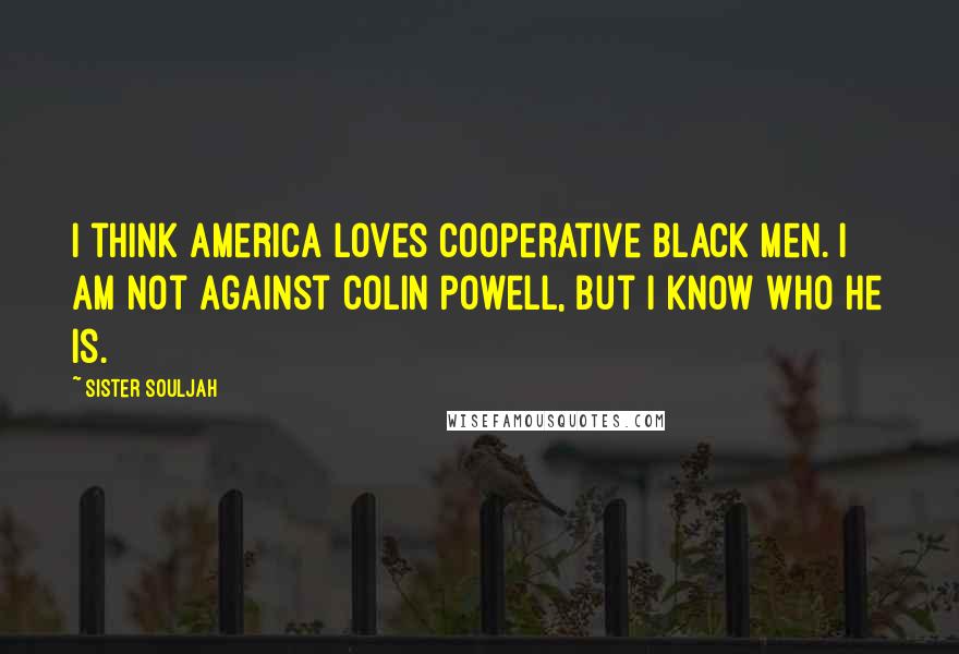 Sister Souljah Quotes: I think America loves cooperative black men. I am not against Colin Powell, but I know who he is.