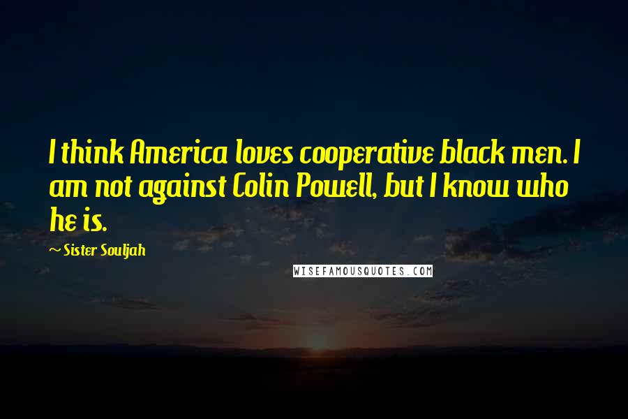 Sister Souljah Quotes: I think America loves cooperative black men. I am not against Colin Powell, but I know who he is.