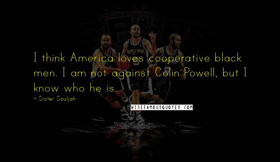 Sister Souljah Quotes: I think America loves cooperative black men. I am not against Colin Powell, but I know who he is.