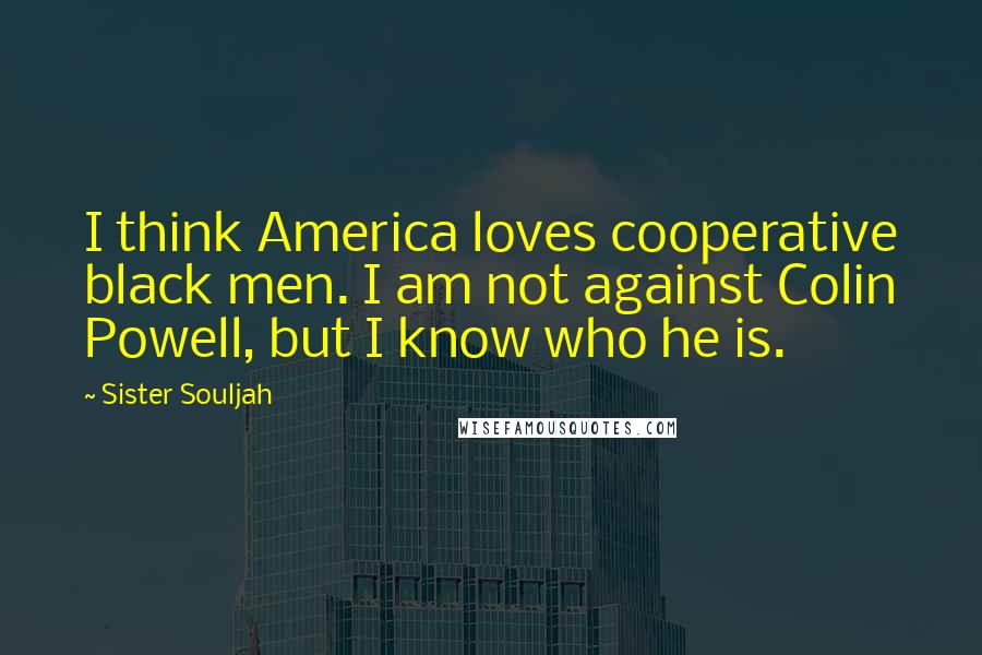 Sister Souljah Quotes: I think America loves cooperative black men. I am not against Colin Powell, but I know who he is.