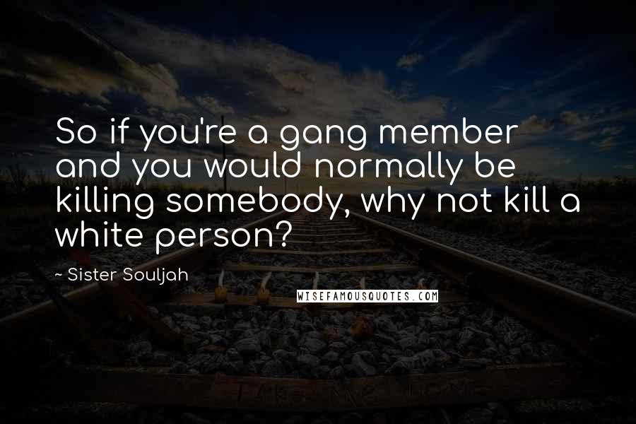 Sister Souljah Quotes: So if you're a gang member and you would normally be killing somebody, why not kill a white person?