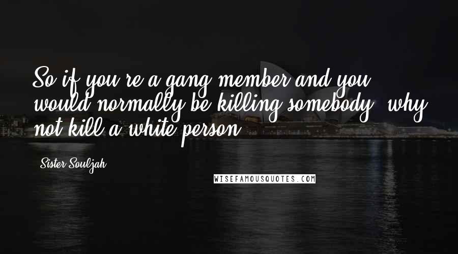 Sister Souljah Quotes: So if you're a gang member and you would normally be killing somebody, why not kill a white person?