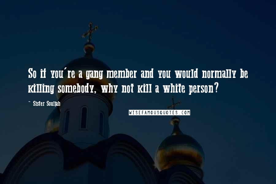 Sister Souljah Quotes: So if you're a gang member and you would normally be killing somebody, why not kill a white person?