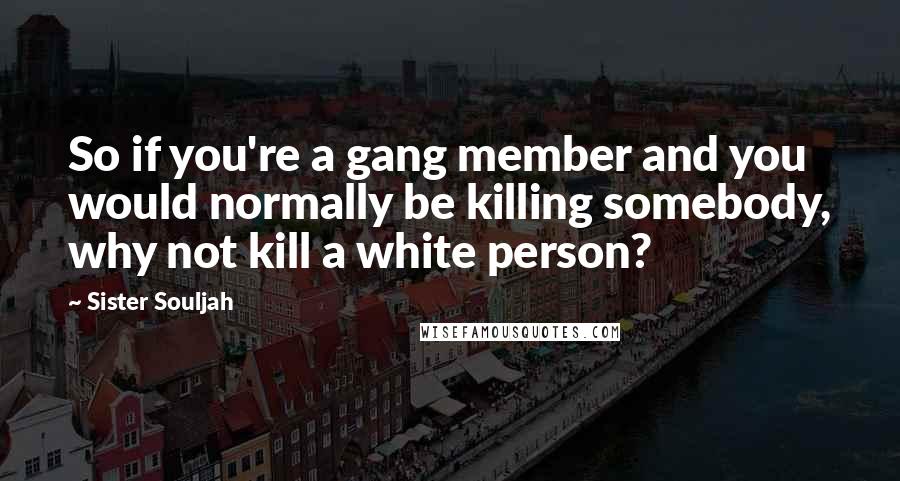 Sister Souljah Quotes: So if you're a gang member and you would normally be killing somebody, why not kill a white person?