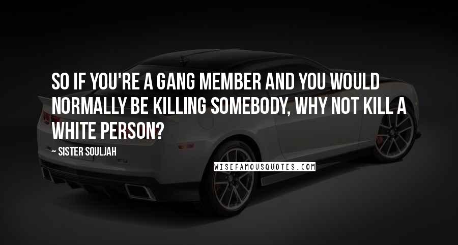 Sister Souljah Quotes: So if you're a gang member and you would normally be killing somebody, why not kill a white person?