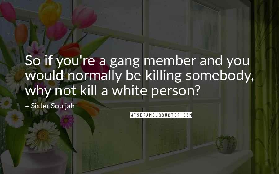 Sister Souljah Quotes: So if you're a gang member and you would normally be killing somebody, why not kill a white person?