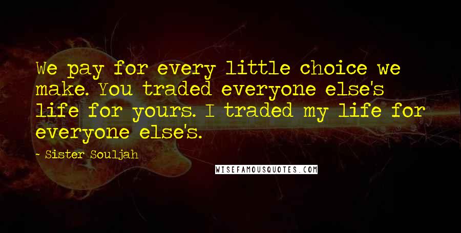 Sister Souljah Quotes: We pay for every little choice we make. You traded everyone else's life for yours. I traded my life for everyone else's.
