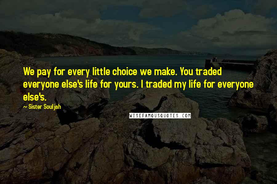 Sister Souljah Quotes: We pay for every little choice we make. You traded everyone else's life for yours. I traded my life for everyone else's.