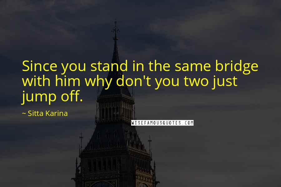 Sitta Karina Quotes: Since you stand in the same bridge with him why don't you two just jump off.