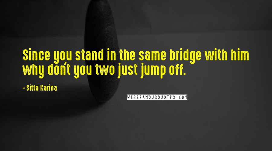 Sitta Karina Quotes: Since you stand in the same bridge with him why don't you two just jump off.