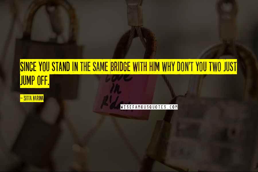 Sitta Karina Quotes: Since you stand in the same bridge with him why don't you two just jump off.