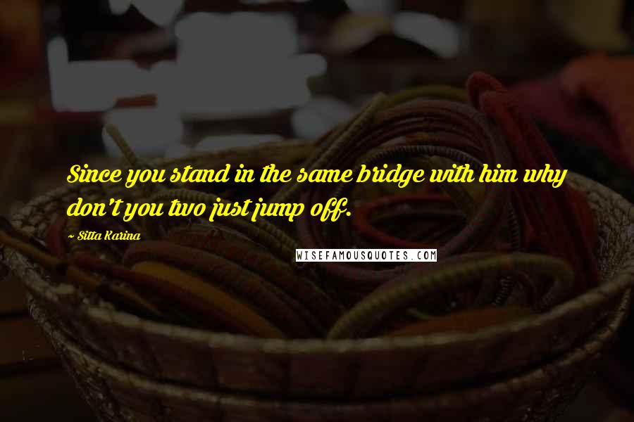 Sitta Karina Quotes: Since you stand in the same bridge with him why don't you two just jump off.