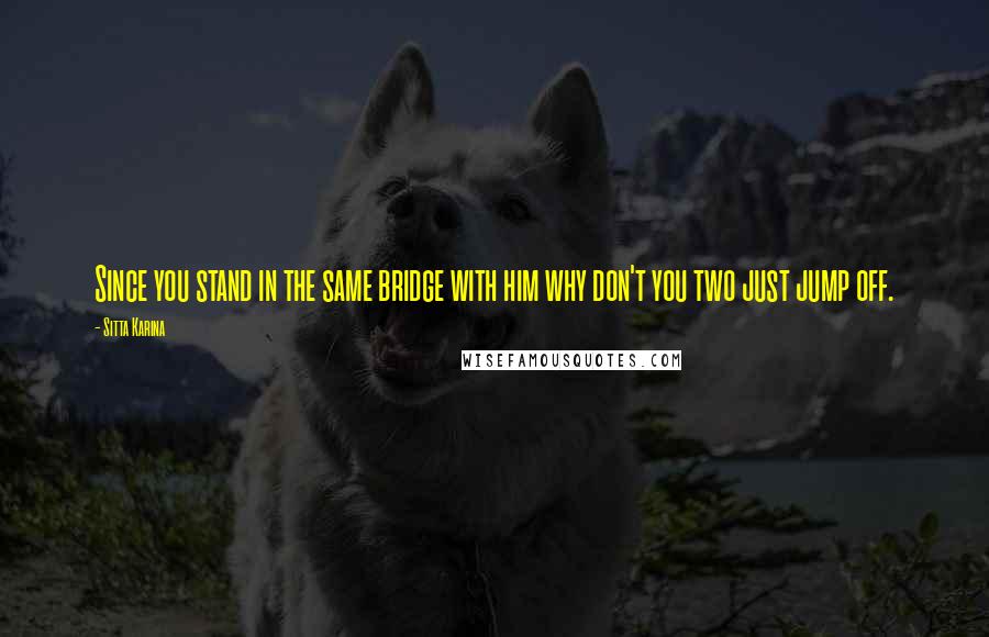 Sitta Karina Quotes: Since you stand in the same bridge with him why don't you two just jump off.