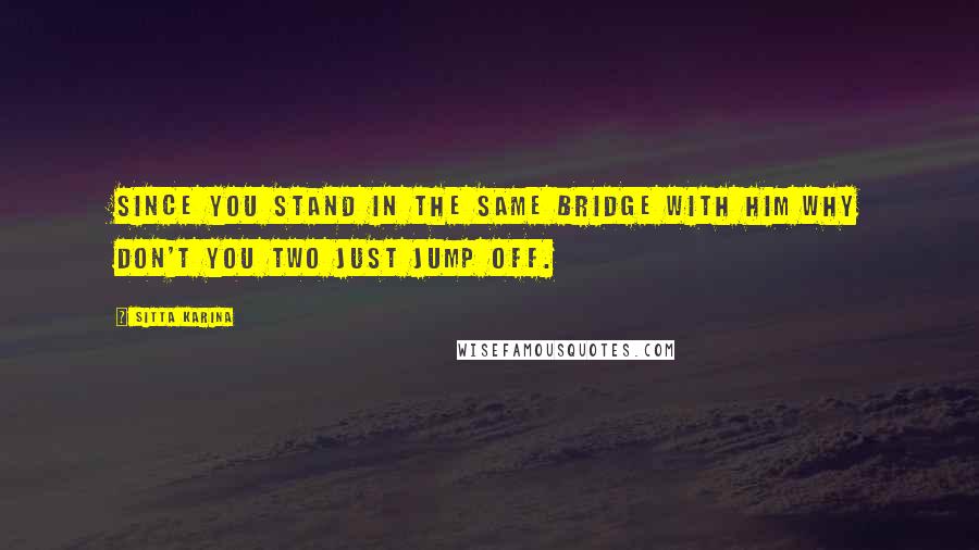 Sitta Karina Quotes: Since you stand in the same bridge with him why don't you two just jump off.