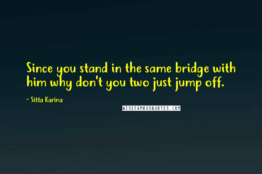 Sitta Karina Quotes: Since you stand in the same bridge with him why don't you two just jump off.