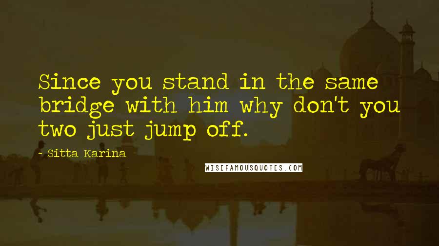 Sitta Karina Quotes: Since you stand in the same bridge with him why don't you two just jump off.