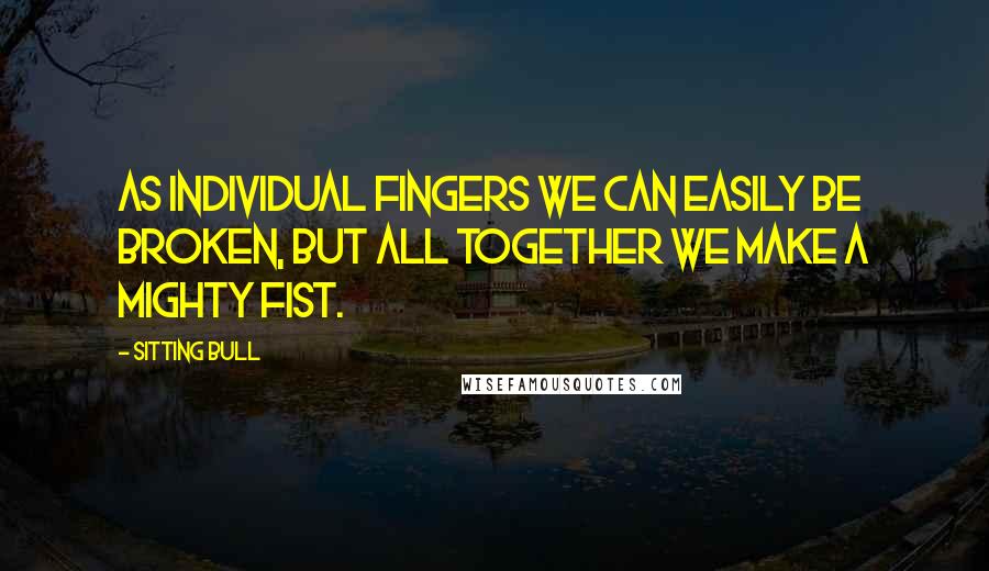 Sitting Bull Quotes: As individual fingers we can easily be broken, but all together we make a mighty fist.