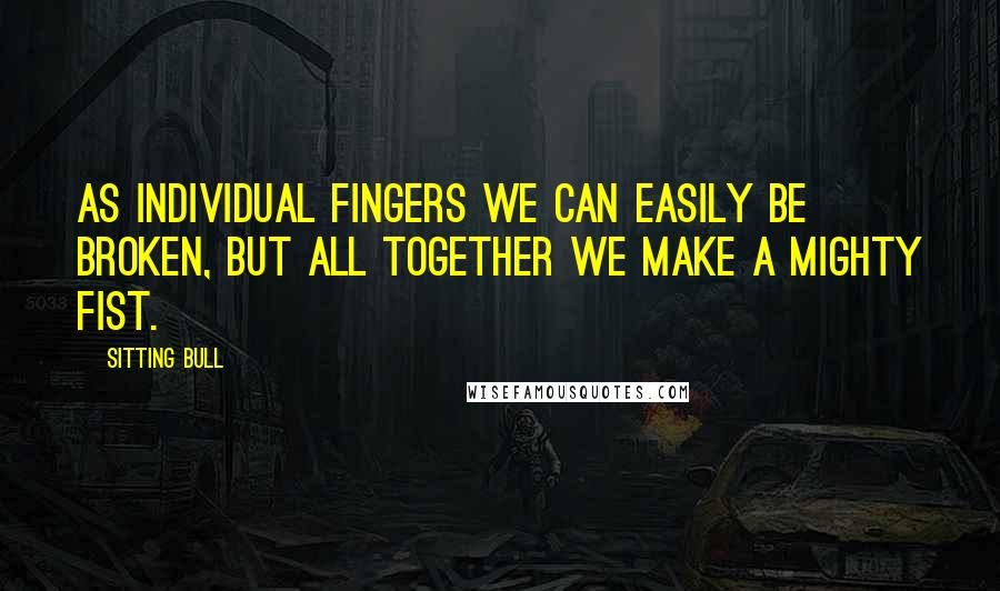 Sitting Bull Quotes: As individual fingers we can easily be broken, but all together we make a mighty fist.