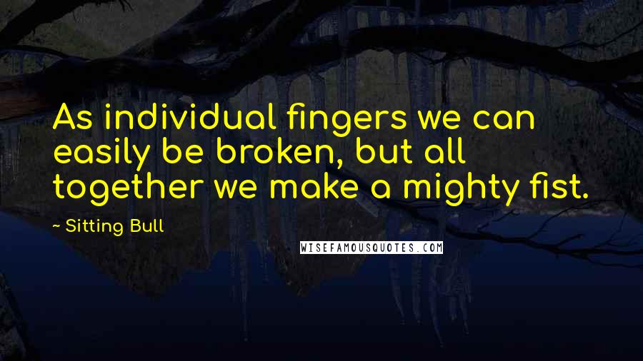 Sitting Bull Quotes: As individual fingers we can easily be broken, but all together we make a mighty fist.