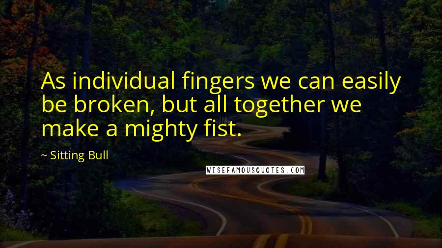 Sitting Bull Quotes: As individual fingers we can easily be broken, but all together we make a mighty fist.