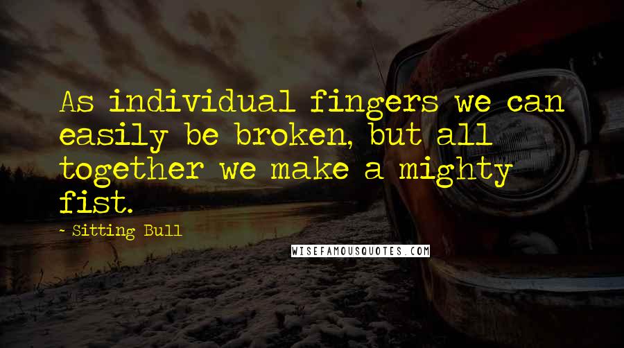 Sitting Bull Quotes: As individual fingers we can easily be broken, but all together we make a mighty fist.