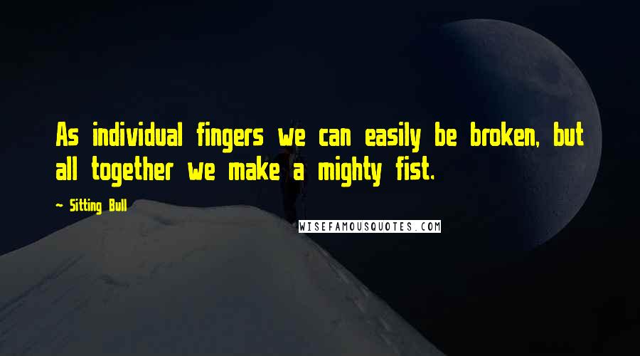 Sitting Bull Quotes: As individual fingers we can easily be broken, but all together we make a mighty fist.